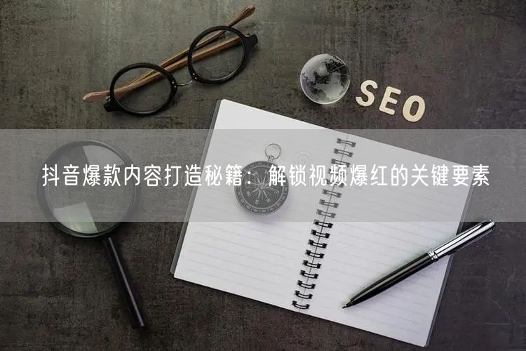 抖音爆款内容打造秘籍：解锁视频爆红的关键要素