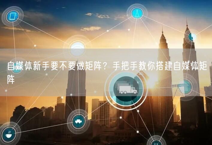 自媒体新手要不要做矩阵?手把手教你搭建自媒体矩阵