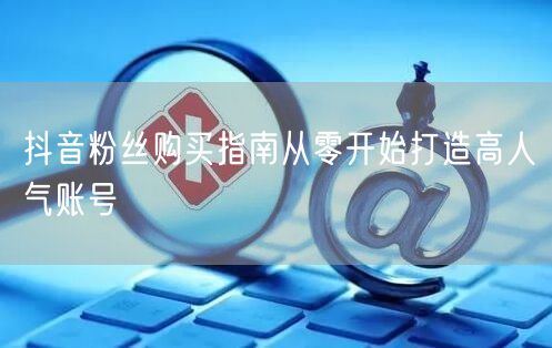 抖音粉丝购买指南从零开始打造高人气账号