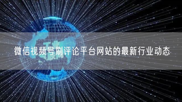 微信视频号刷评论平台网站的最新行业动态