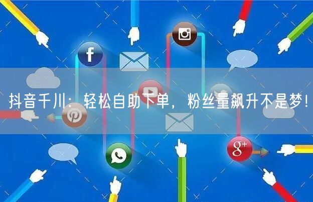 抖音千川:轻松自助下单,粉丝量飙升不是梦!