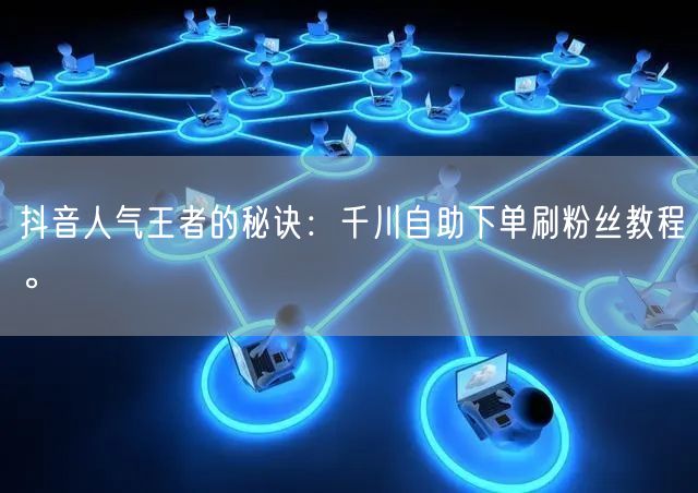 抖音人气王者的秘诀:千川自助下单刷粉丝教程。