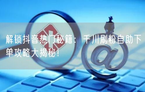解锁抖音热门秘籍:千川刷粉自助下单攻略大揭秘!