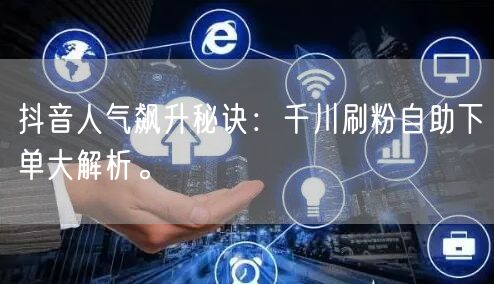 抖音人气飙升秘诀:千川刷粉自助下单大解析。