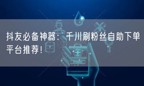 抖友必备神器:千川刷粉丝自助下单平台推荐!