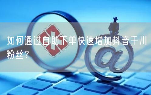 如何通过自助下单快速增加抖音千川粉丝?