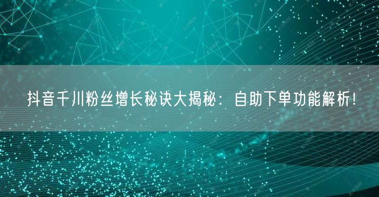 抖音千川粉丝增长秘诀大揭秘:自助下单功能解析!
