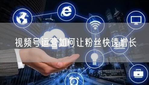 视频号运营如何让粉丝快速增长