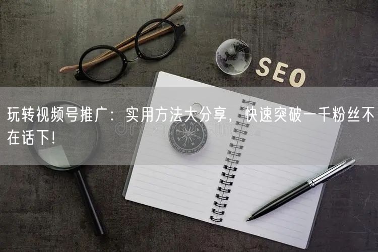 玩转视频号推广:实用方法大分享,快速突破一千粉丝不在话下!