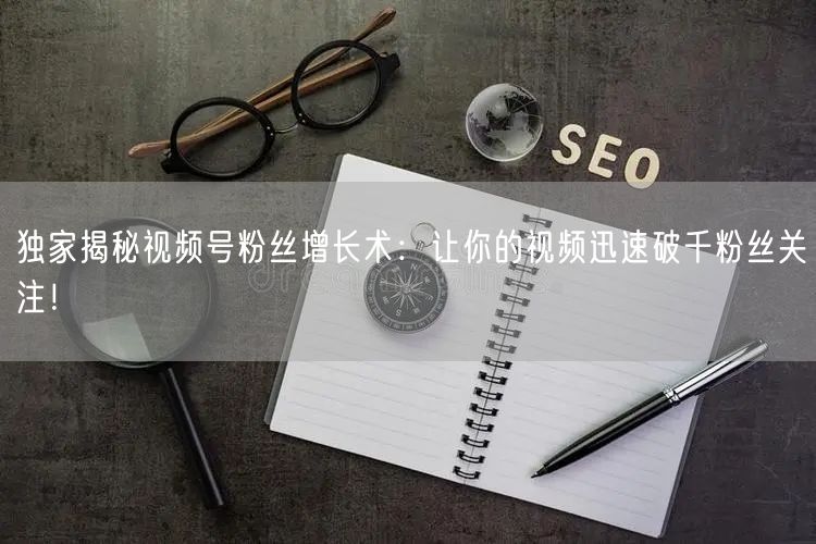 独家揭秘视频号粉丝增长术：让你的视频迅速破千粉丝关注！
