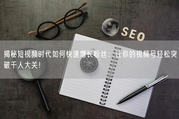 揭秘短视频时代如何快速增长粉丝：让你的视频号轻松突破千人大关！