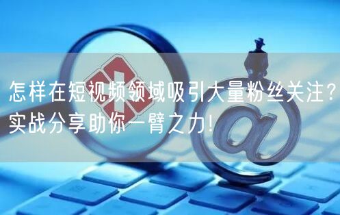怎样在短视频领域吸引大量粉丝关注？实战分享助你一臂之力！