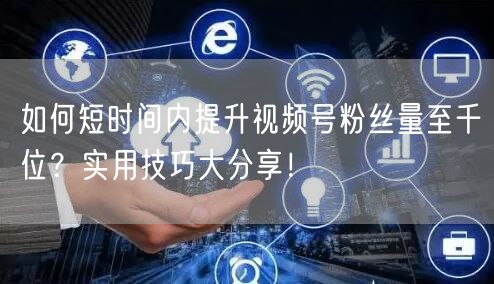 如何短时间内提升视频号粉丝量至千位？实用技巧大分享！