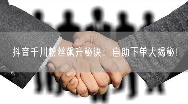 抖音千川粉丝飙升秘诀:自助下单大揭秘!