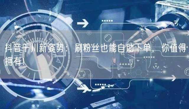 抖音千川新姿势：刷粉丝也能自助下单，你值得拥有！