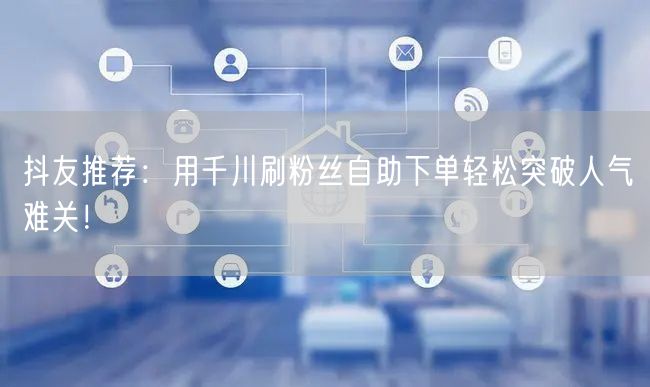 抖友推荐：用千川刷粉丝自助下单轻松突破人气难关！