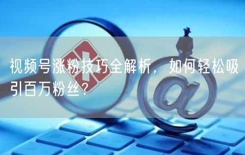 视频号涨粉技巧全解析,如何轻松吸引百万粉丝?