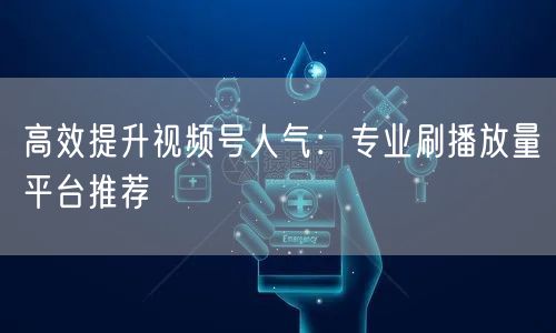 高效提升视频号人气:专业刷播放量平台推荐