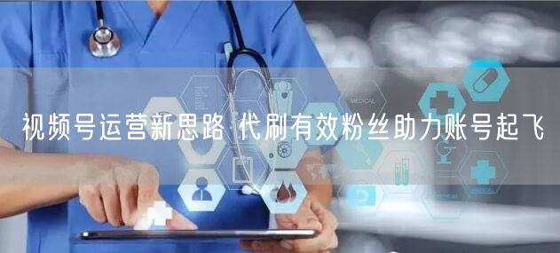 视频号运营新思路 代刷有效粉丝助力账号起飞
