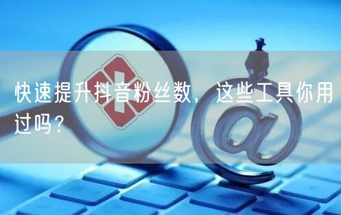 快速提升抖音粉丝数,这些工具你用过吗?