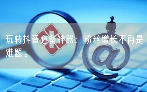 玩转抖音必备神器:粉丝增长不再是难题。