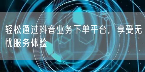 轻松通过抖音业务下单平台，享受无忧服务体验