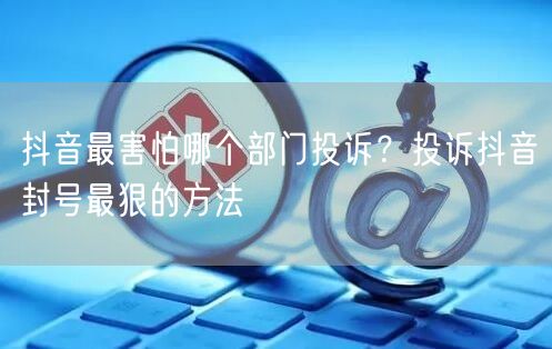 抖音最害怕哪个部门投诉？投诉抖音封号最狠的方法
