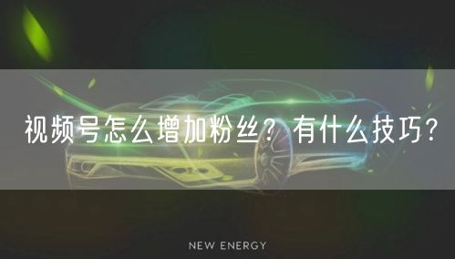视频号怎么增加粉丝？有什么技巧？