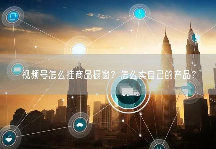 视频号怎么挂商品橱窗？怎么卖自己的产品？