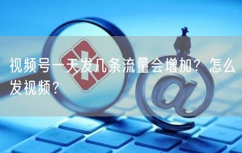 视频号一天发几条流量会增加？怎么发视频？