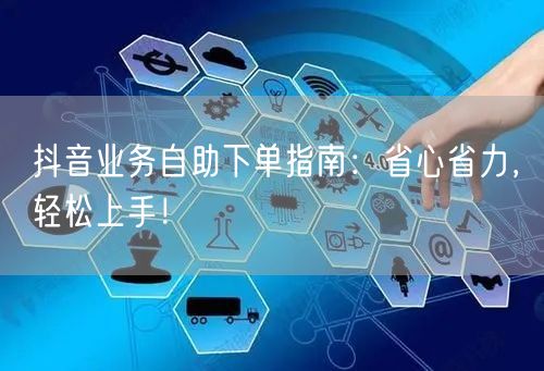 抖音业务自助下单指南:省心省力,轻松上手!