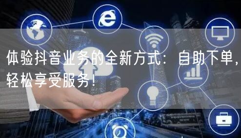 体验抖音业务的全新方式:自助下单,轻松享受服务!