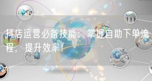 抖店运营必备技能:掌握自助下单流程,提升效率!