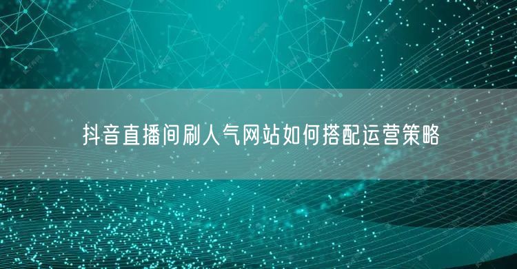 抖音直播间刷人气网站如何搭配运营策略