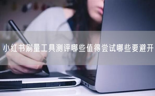 小红书刷量工具测评哪些值得尝试哪些要避开