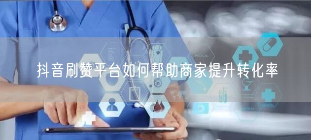 抖音刷赞平台如何帮助商家提升转化率