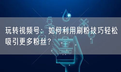 玩转视频号:如何利用刷粉技巧轻松吸引更多粉丝?