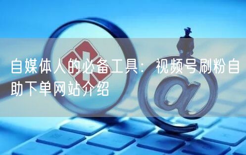 自媒体人的必备工具:视频号刷粉自助下单网站介绍