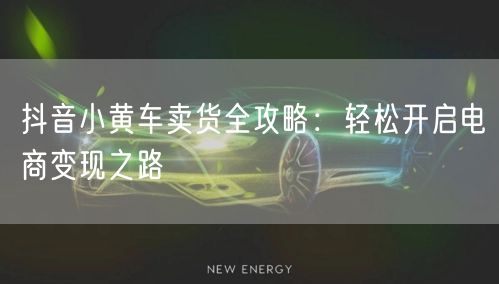 抖音小黄车卖货全攻略：轻松开启电商变现之路
