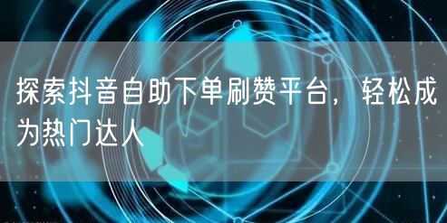 探索抖音自助下单刷赞平台，轻松成为热门达人