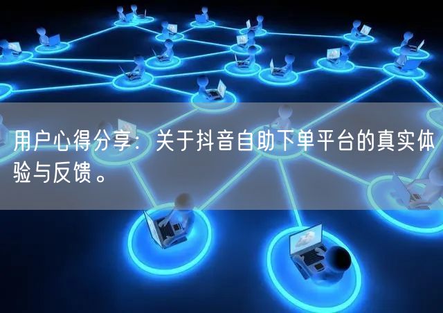 用户心得分享：关于抖音自助下单平台的真实体验与反馈。