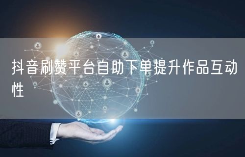 抖音刷赞平台自助下单提升作品互动性