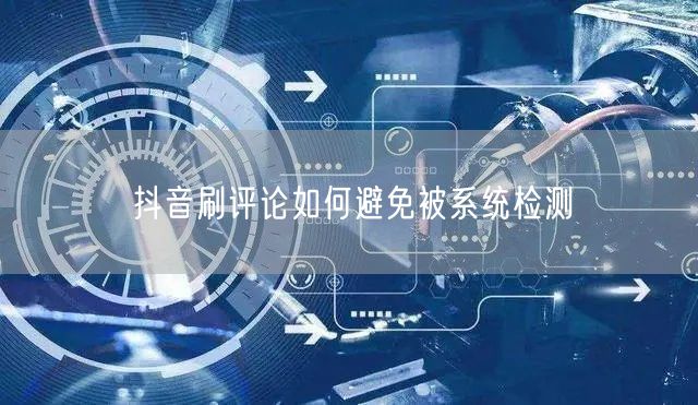 抖音刷评论如何避免被系统检测