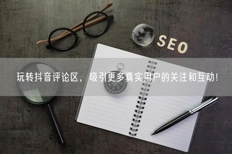 玩转抖音评论区，吸引更多真实用户的关注和互动！