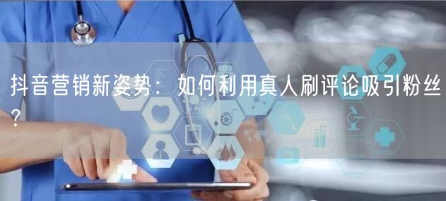 抖音营销新姿势：如何利用真人刷评论吸引粉丝？
