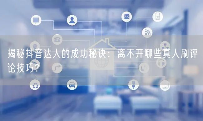 揭秘抖音达人的成功秘诀：离不开哪些真人刷评论技巧？