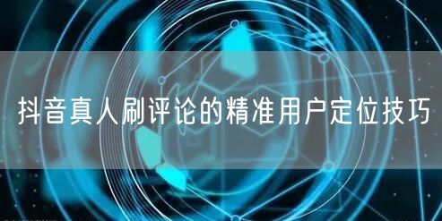 抖音真人刷评论的精准用户定位技巧