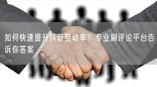 如何快速提升抖音互动率？专业刷评论平台告诉你答案