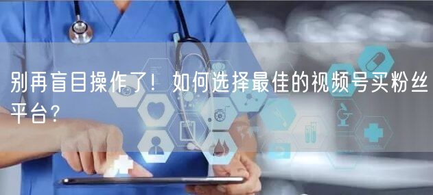 别再盲目操作了！如何选择最佳的视频号买粉丝平台？