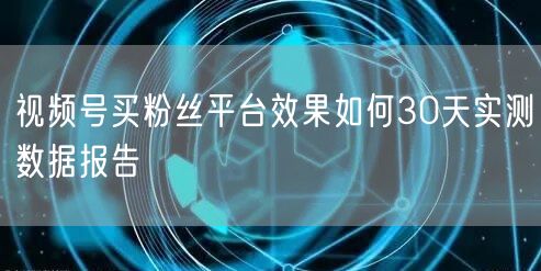 视频号买粉丝平台效果如何30天实测数据报告